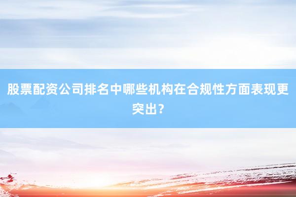 股票配资公司排名中哪些机构在合规性方面表现更突出？