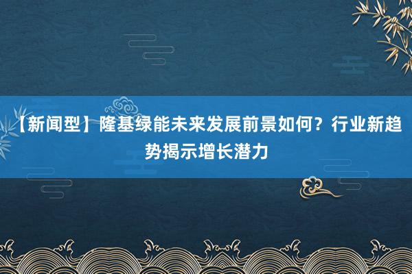 【新闻型】隆基绿能未来发展前景如何？行业新趋势揭示增长潜力