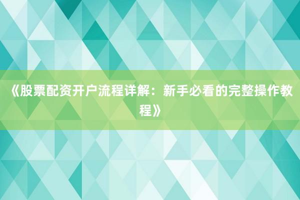 《股票配资开户流程详解：新手必看的完整操作教程》