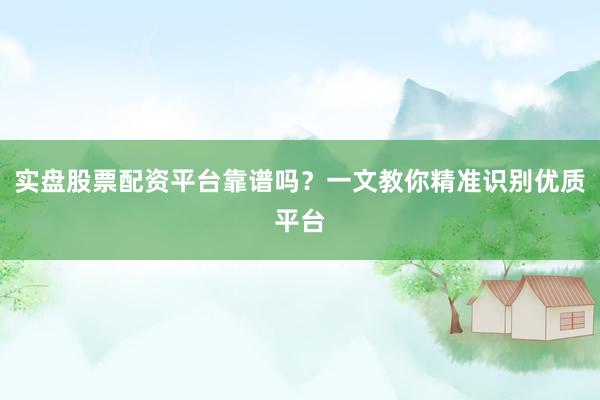 实盘股票配资平台靠谱吗？一文教你精准识别优质平台