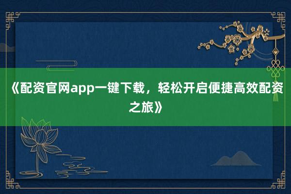 《配资官网app一键下载，轻松开启便捷高效配资之旅》