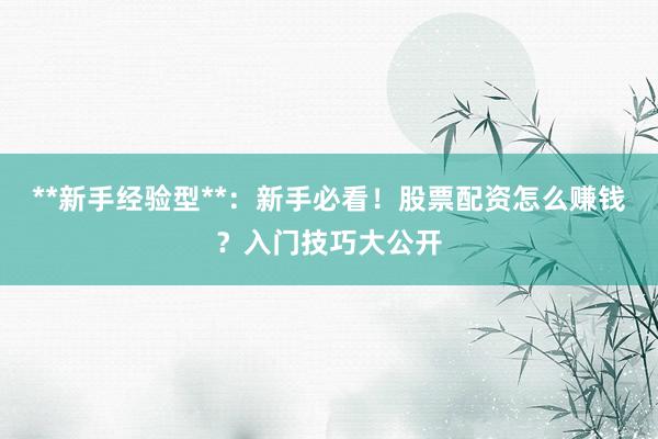 **新手经验型**：新手必看！股票配资怎么赚钱？入门技巧大公开