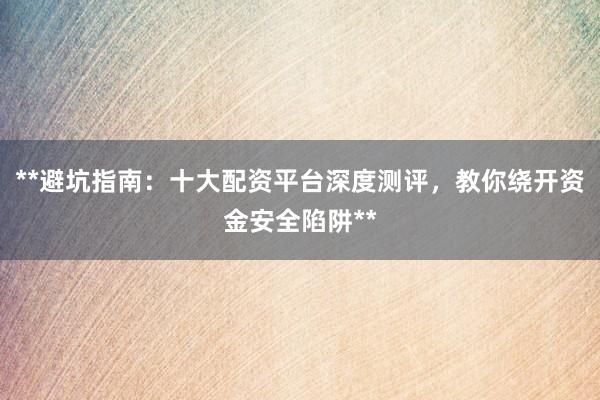 **避坑指南：十大配资平台深度测评，教你绕开资金安全陷阱**