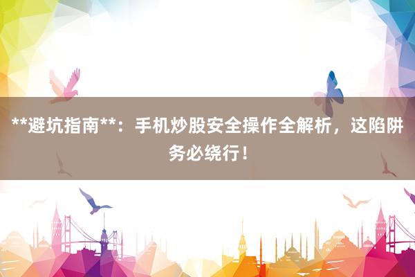 **避坑指南**：手机炒股安全操作全解析，这陷阱务必绕行！