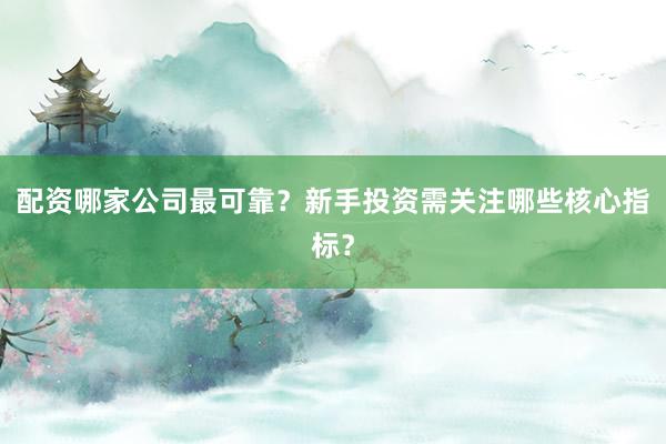 配资哪家公司最可靠？新手投资需关注哪些核心指标？