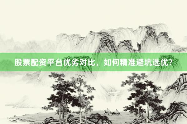 股票配资平台优劣对比，如何精准避坑选优？