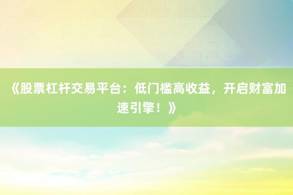 《股票杠杆交易平台：低门槛高收益，开启财富加速引擎！》