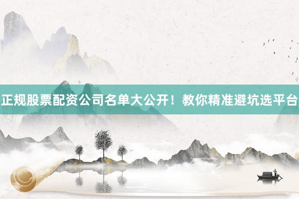 正规股票配资公司名单大公开！教你精准避坑选平台