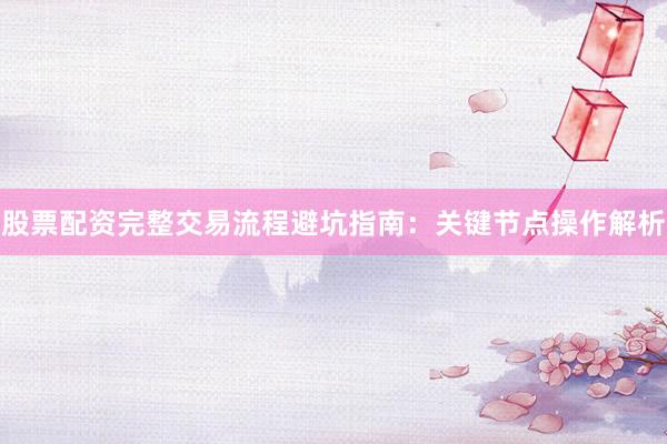 股票配资完整交易流程避坑指南：关键节点操作解析