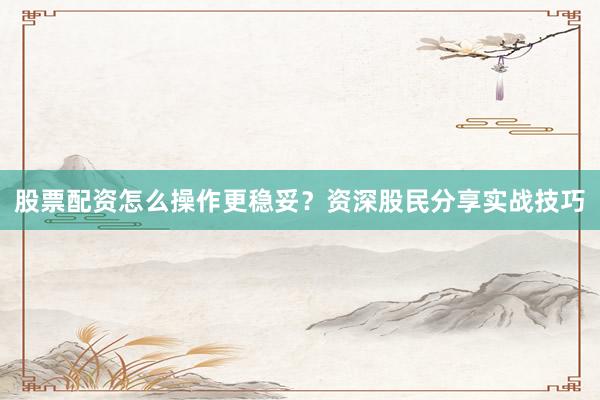 股票配资怎么操作更稳妥？资深股民分享实战技巧