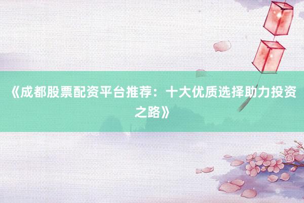 《成都股票配资平台推荐：十大优质选择助力投资之路》