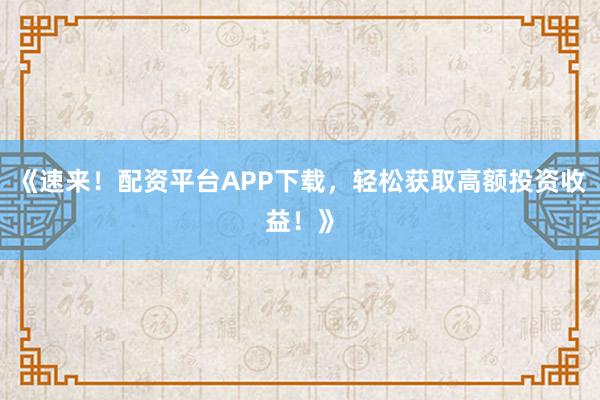《速来！配资平台APP下载，轻松获取高额投资收益！》