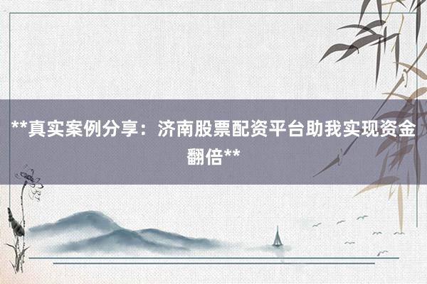 **真实案例分享：济南股票配资平台助我实现资金翻倍**