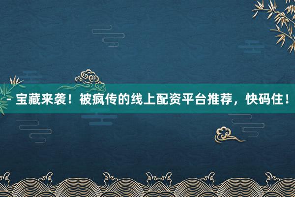 - 宝藏来袭！被疯传的线上配资平台推荐，快码住！