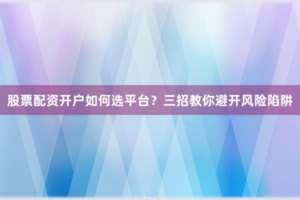 股票配资开户如何选平台？三招教你避开风险陷阱