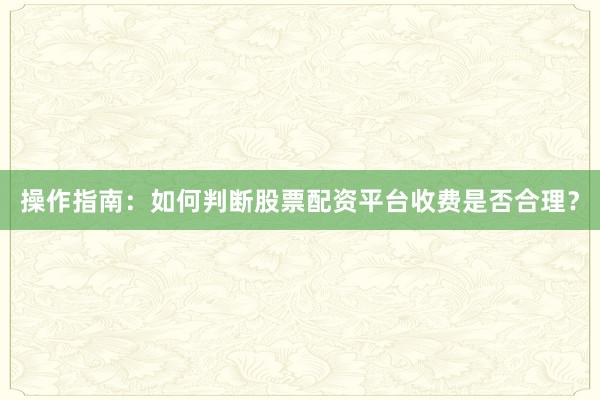 操作指南：如何判断股票配资平台收费是否合理？