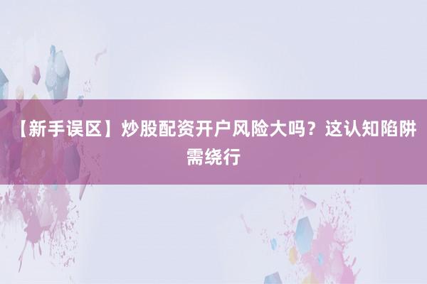 【新手误区】炒股配资开户风险大吗？这认知陷阱需绕行