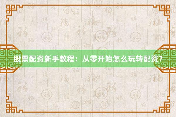 股票配资新手教程：从零开始怎么玩转配资？