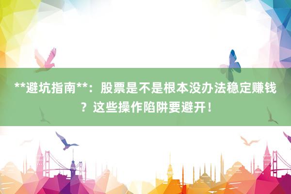 **避坑指南**：股票是不是根本没办法稳定赚钱？这些操作陷阱要避开！