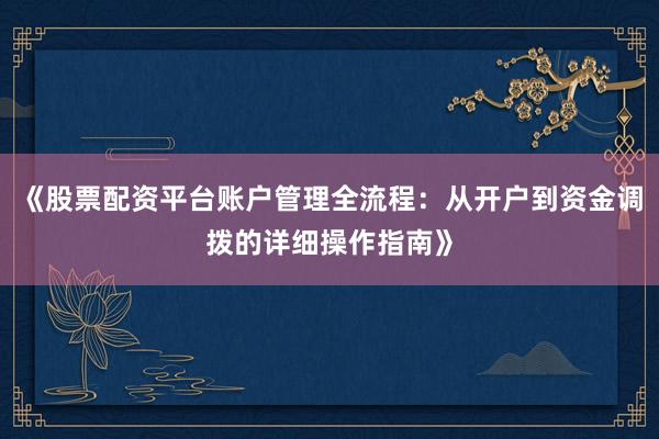 《股票配资平台账户管理全流程：从开户到资金调拨的详细操作指南》
