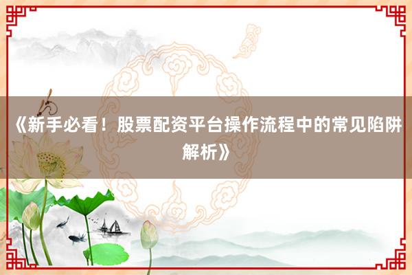 《新手必看！股票配资平台操作流程中的常见陷阱解析》