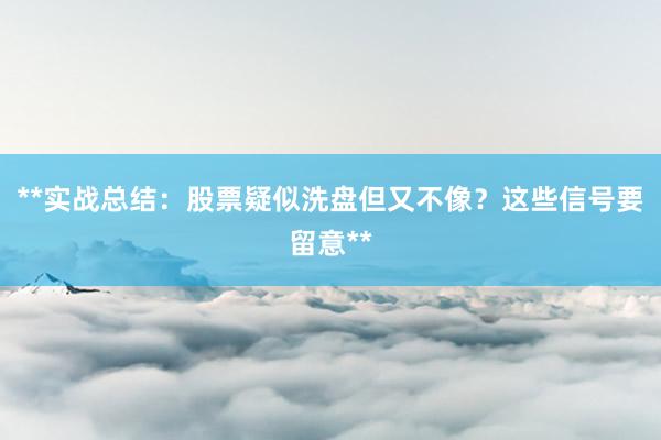 **实战总结：股票疑似洗盘但又不像？这些信号要留意**